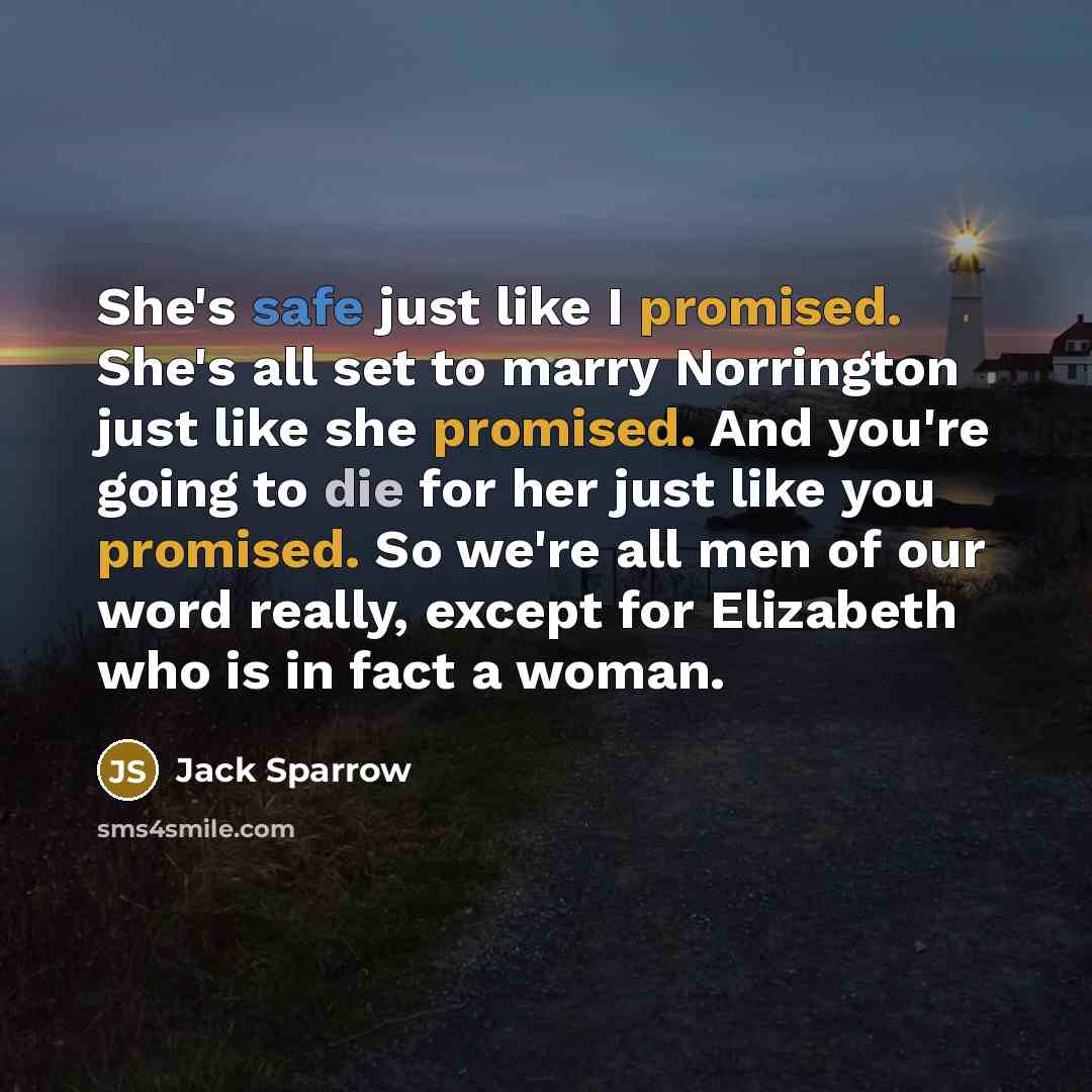 “She's safe just like I promised. She's all set to marry Norrington just like she promised. And you're going to die for her just like you promised. So we're all men of our word really, except for Elizabeth who is in fact a woman.” quote by Jack Sparrow
