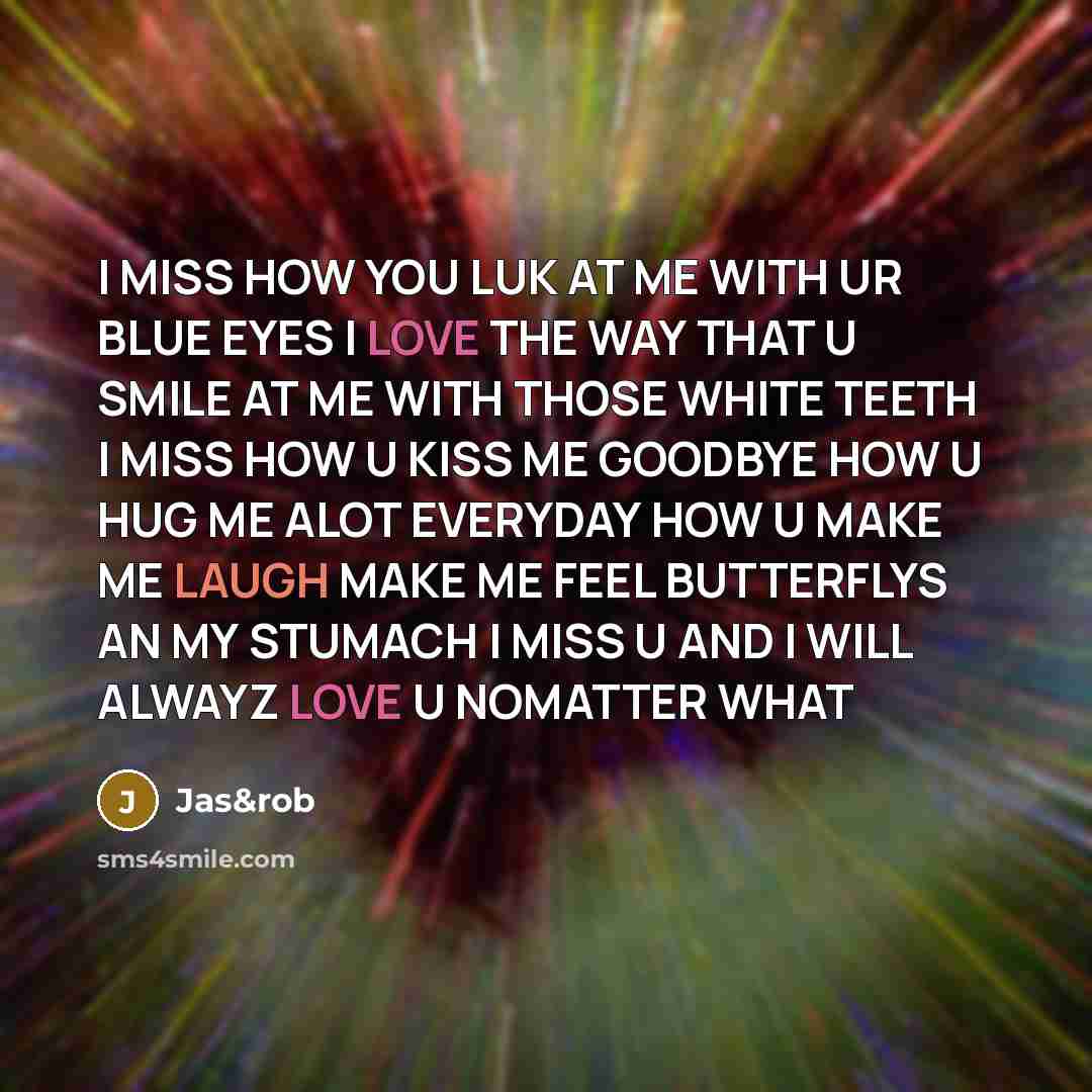 “I MISS HOW YOU LUK AT ME WITH UR BLUE EYES I LOVE THE WAY THAT U SMILE AT ME WITH THOSE WHITE TEETH I MISS HOW U KISS ME GOODBYE HOW U HUG ME ALOT EVERYDAY HOW U MAKE ME LAUGH MAKE ME FEEL BUTTERFLYS AN MY STUMACH I MISS U AND I WILL ALWAYZ LOVE U NOMATTER WHAT” quote by Jas&rob