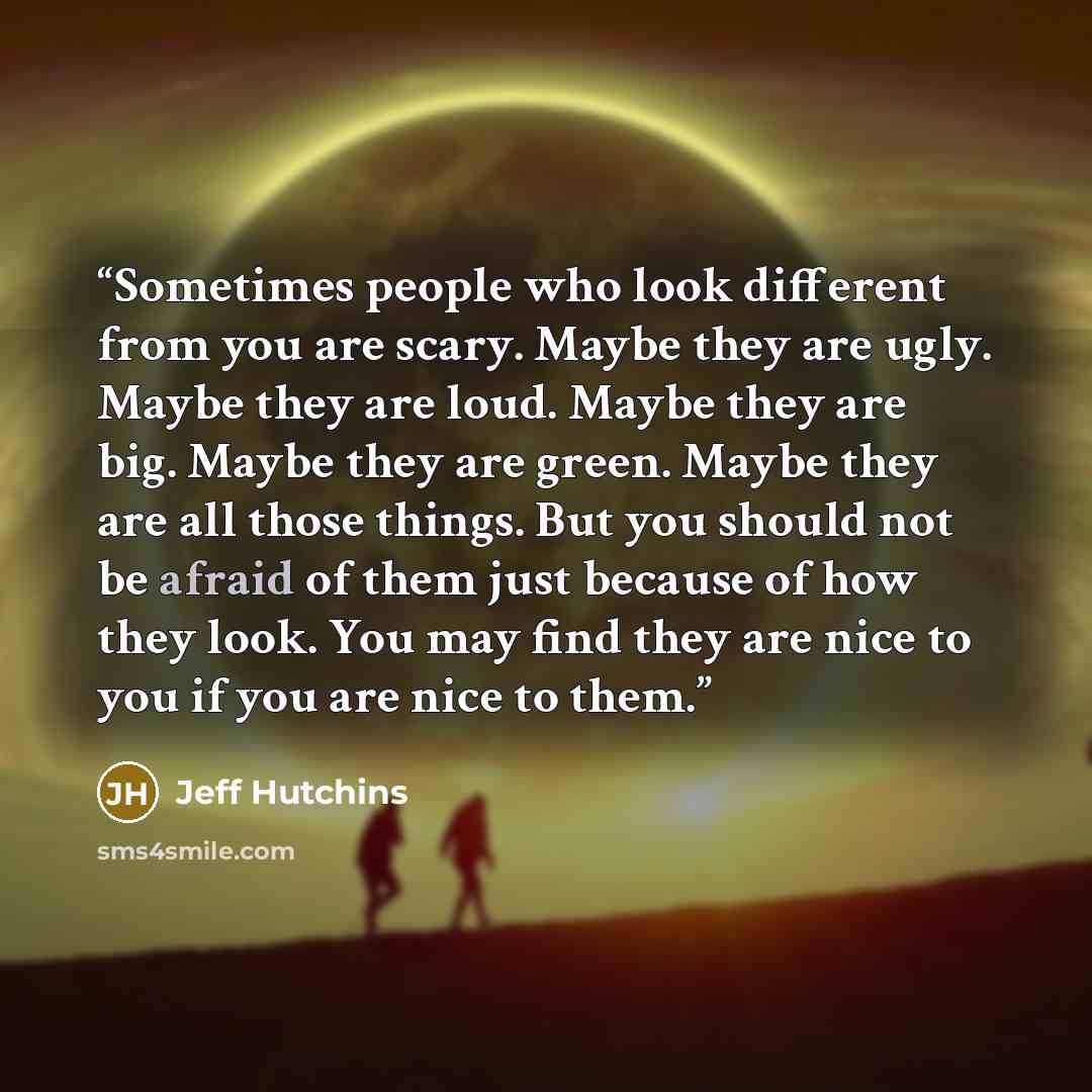 “Sometimes people who look different from you are scary. Maybe they are ugly. Maybe they are loud. Maybe they are big. Maybe they are green. Maybe they are all those things. But you should not be afraid of them just because of how they look. You may find they are nice to you if you are nice to them.” quote by Jeff Hutchins