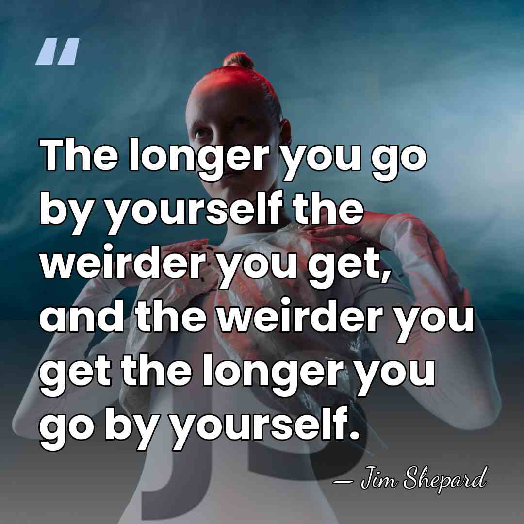 The longer you go by yourself the weirder you get, and the&hellip; - Jim Shepard