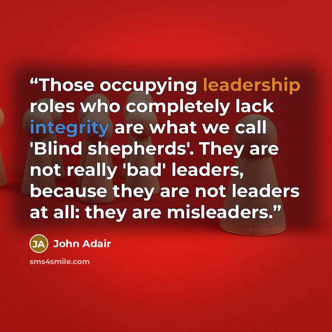 “Those occupying leadership roles who completely lack integrity are what we call 'Blind shepherds'. They are not really 'bad' leaders, because they are not leaders at all: they are misleaders.” quote by John Adair