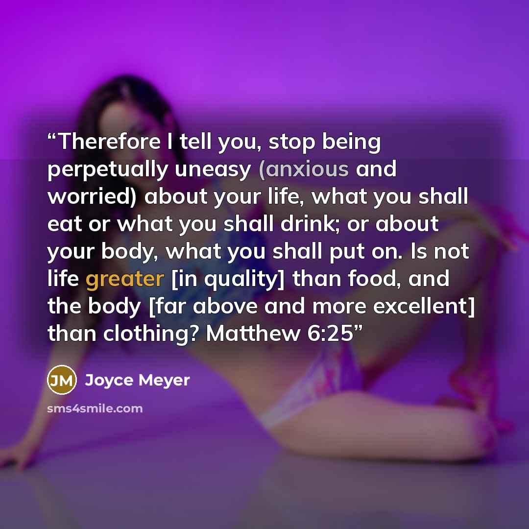 “Therefore I tell you, stop being perpetually uneasy (anxious and worried) about your life, what you shall eat or what you shall drink; or about your body, what you shall put on. Is not life greater [in quality] than food, and the body [far above and more excellent] than clothing? Matthew 6:25” quote by Joyce Meyer
