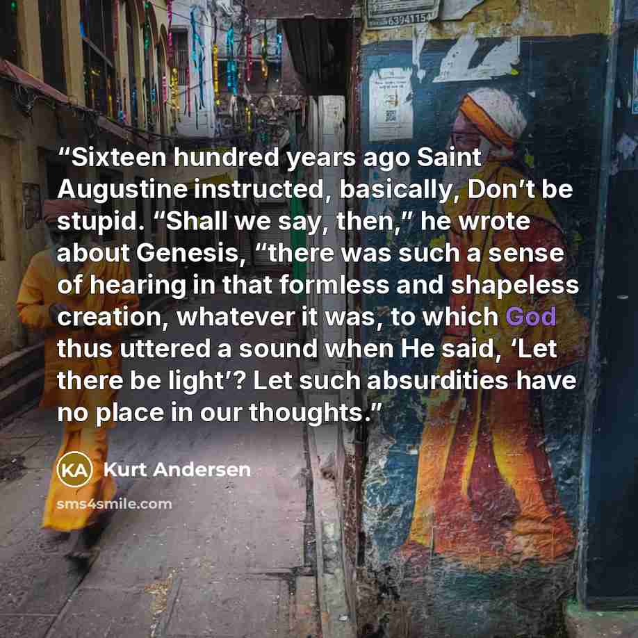 “Sixteen hundred years ago Saint Augustine instructed, basically, Don’t be stupid. “Shall we say, then,” he wrote about Genesis, “there was such a sense of hearing in that formless and shapeless creation, whatever it was, to which God thus uttered a sound when He said, ‘Let there be light’? Let…” quote by Kurt Andersen