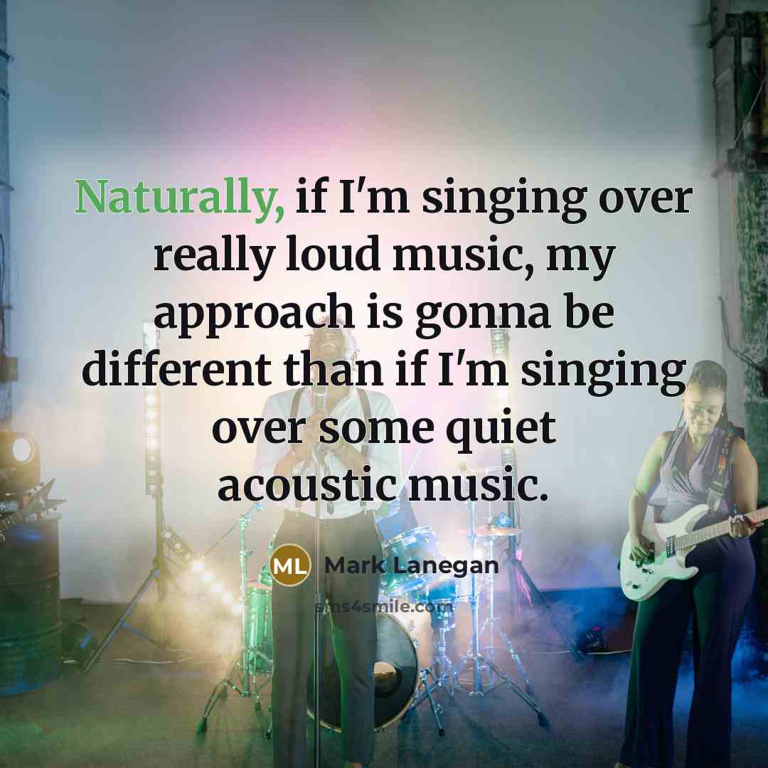 “Naturally, if I'm singing over really loud music, my approach is gonna be different than if I'm singing over some quiet acoustic music.” quote by Mark Lanegan