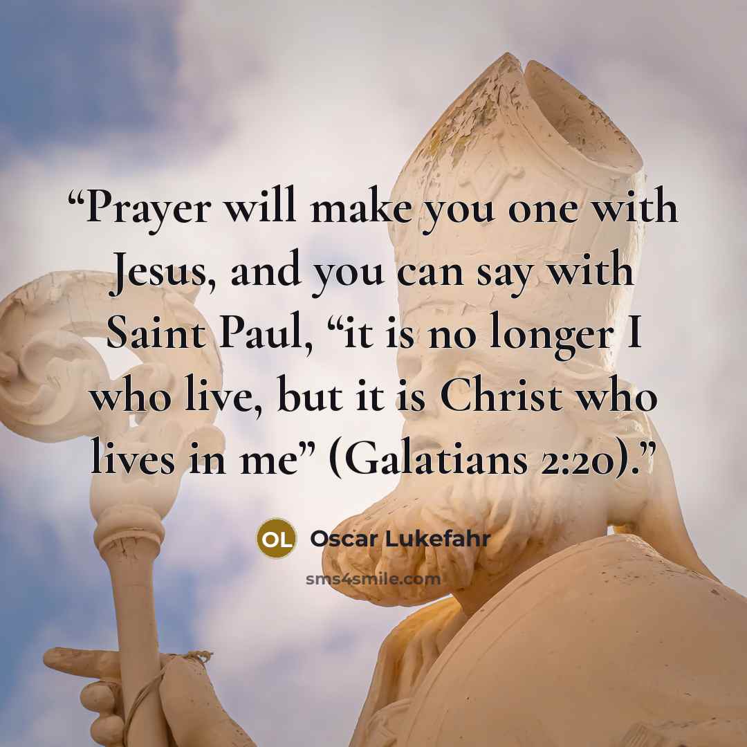 “Prayer will make you one with Jesus, and you can say with Saint Paul, “it is no longer I who live, but it is Christ who lives in me” (Galatians 2:20).” quote by Oscar Lukefahr