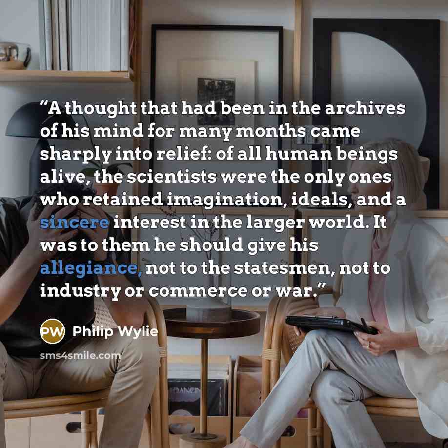 “A thought that had been in the archives of his mind for many months came sharply into relief: of all human beings alive, the scientists were the only ones who retained imagination, ideals, and a sincere interest in the larger world. It was to them he should give his allegiance, not to the…” quote by Philip Wylie