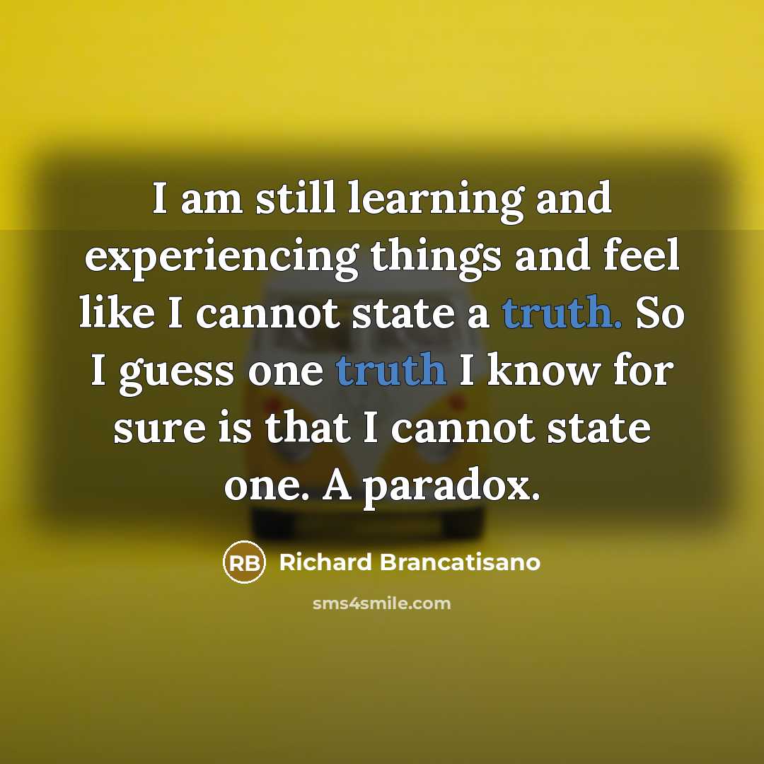 “I am still learning and experiencing things and feel like I cannot state a truth. So I guess one truth I know for sure is that I cannot state one. A paradox.” quote by Richard Brancatisano