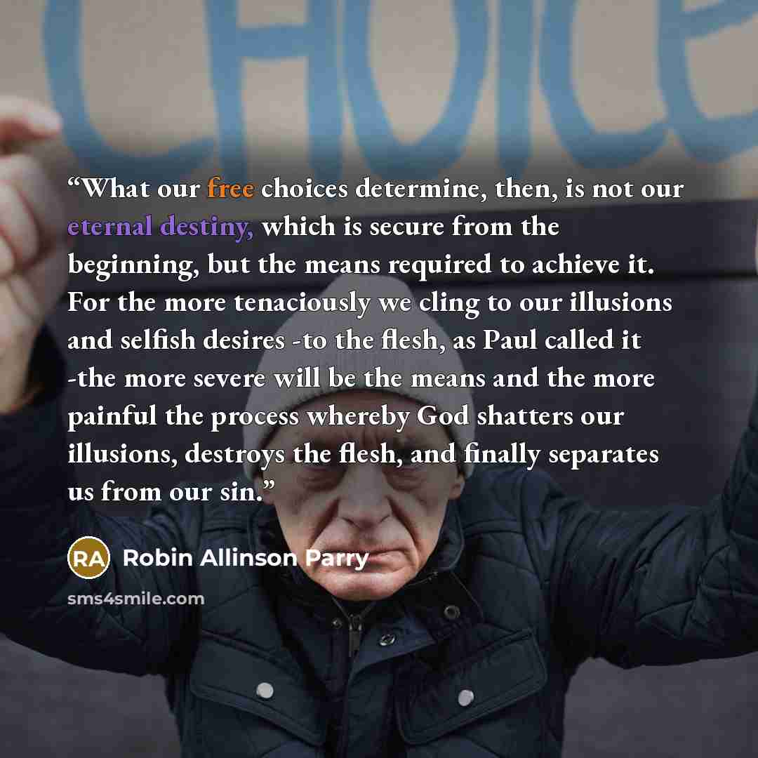 “What our free choices determine, then, is not our eternal destiny, which is secure from the beginning, but the means required to achieve it. For the more tenaciously we cling to our illusions and selfish desires -to the flesh, as Paul called it -the more severe will be the means and the more…” quote by Robin Allinson Parry