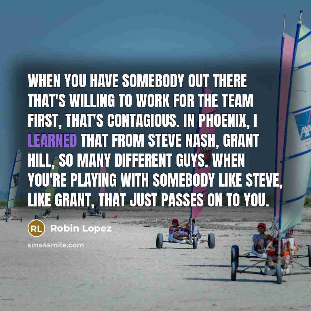 “When you have somebody out there that's willing to work for the team first, that's contagious. In Phoenix, I learned that from Steve Nash, Grant Hill, so many different guys. When you're playing with somebody like Steve, like Grant, that just passes on to you.” quote by Robin Lopez