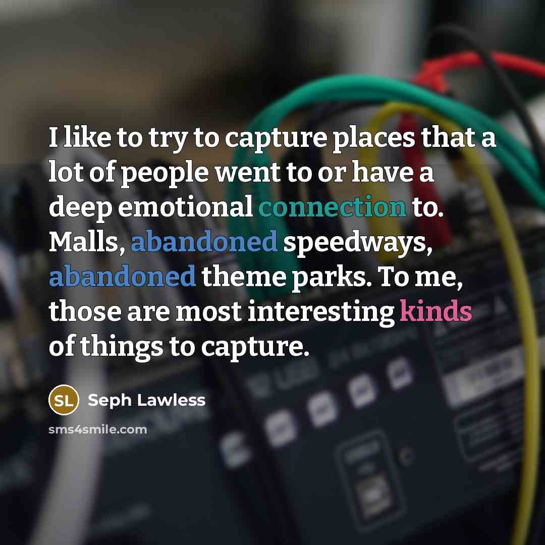 “I like to try to capture places that a lot of people went to or have a deep emotional connection to. Malls, abandoned speedways, abandoned theme parks. To me, those are most interesting kinds of things to capture.” quote by Seph Lawless