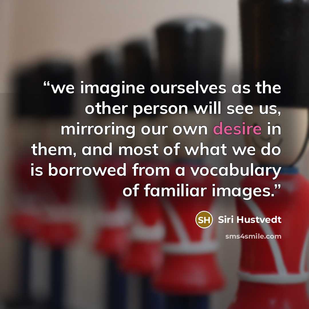 “we imagine ourselves as the other person will see us, mirroring our own desire in them, and most of what we do is borrowed from a vocabulary of familiar images.” quote by Siri Hustvedt