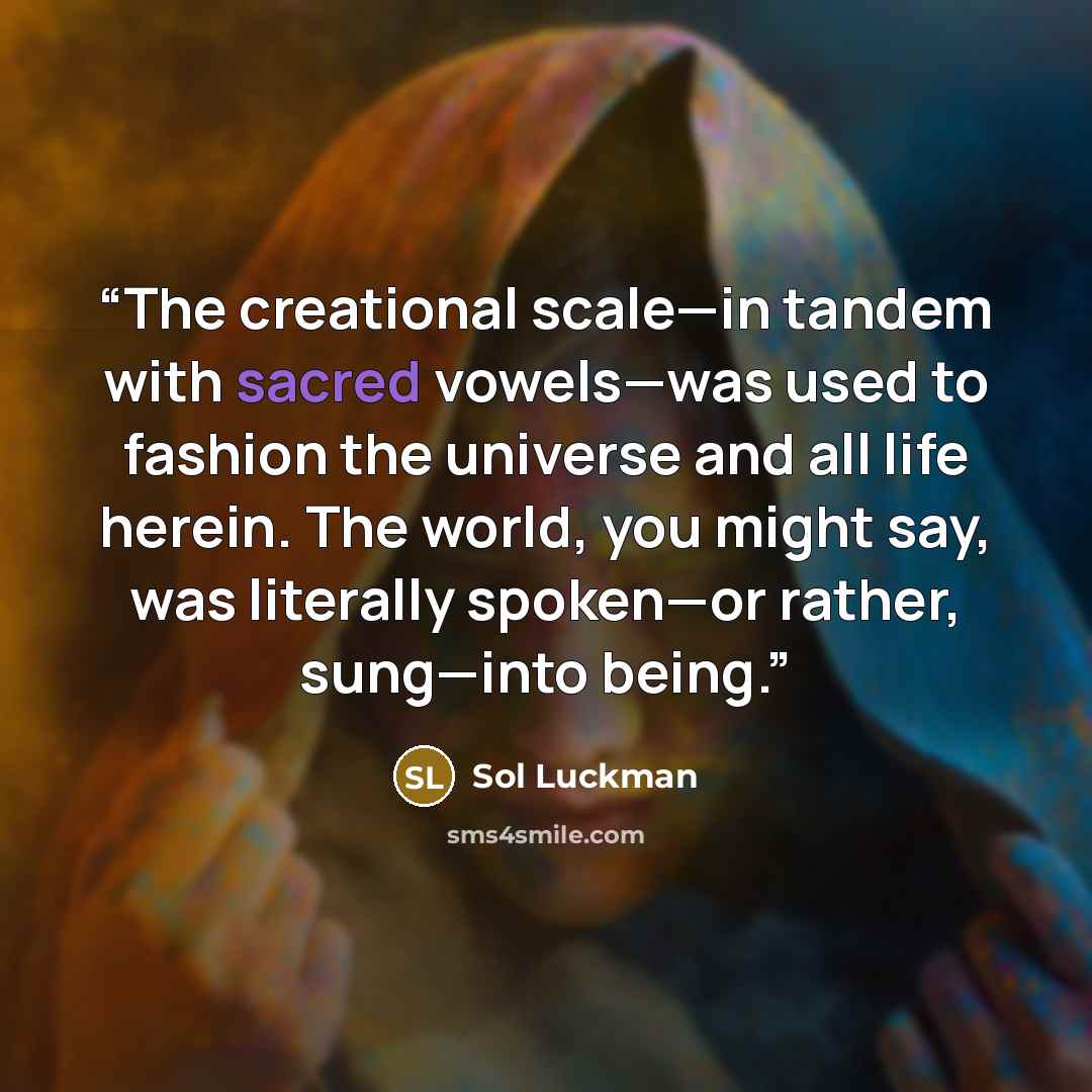 “The creational scale—in tandem with sacred vowels—was used to fashion the universe and all life herein. The world, you might say, was literally spoken—or rather, sung—into being.” quote by Sol Luckman