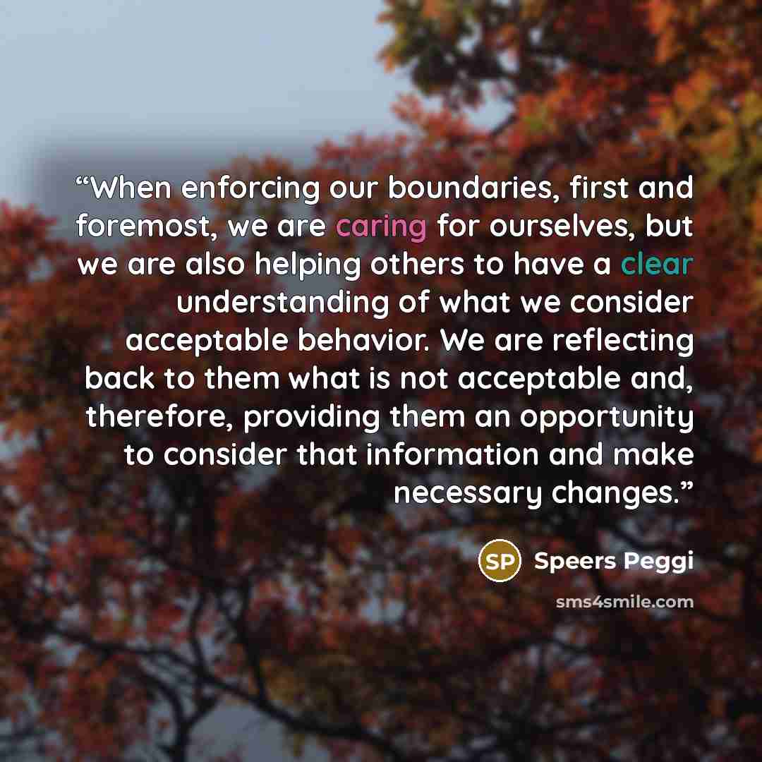 “When enforcing our boundaries, first and foremost, we are caring for ourselves, but we are also helping others to have a clear understanding of what we consider acceptable behavior. We are reflecting back to them what is not acceptable and, therefore, providing them an opportunity to consider that…” quote by Speers Peggi