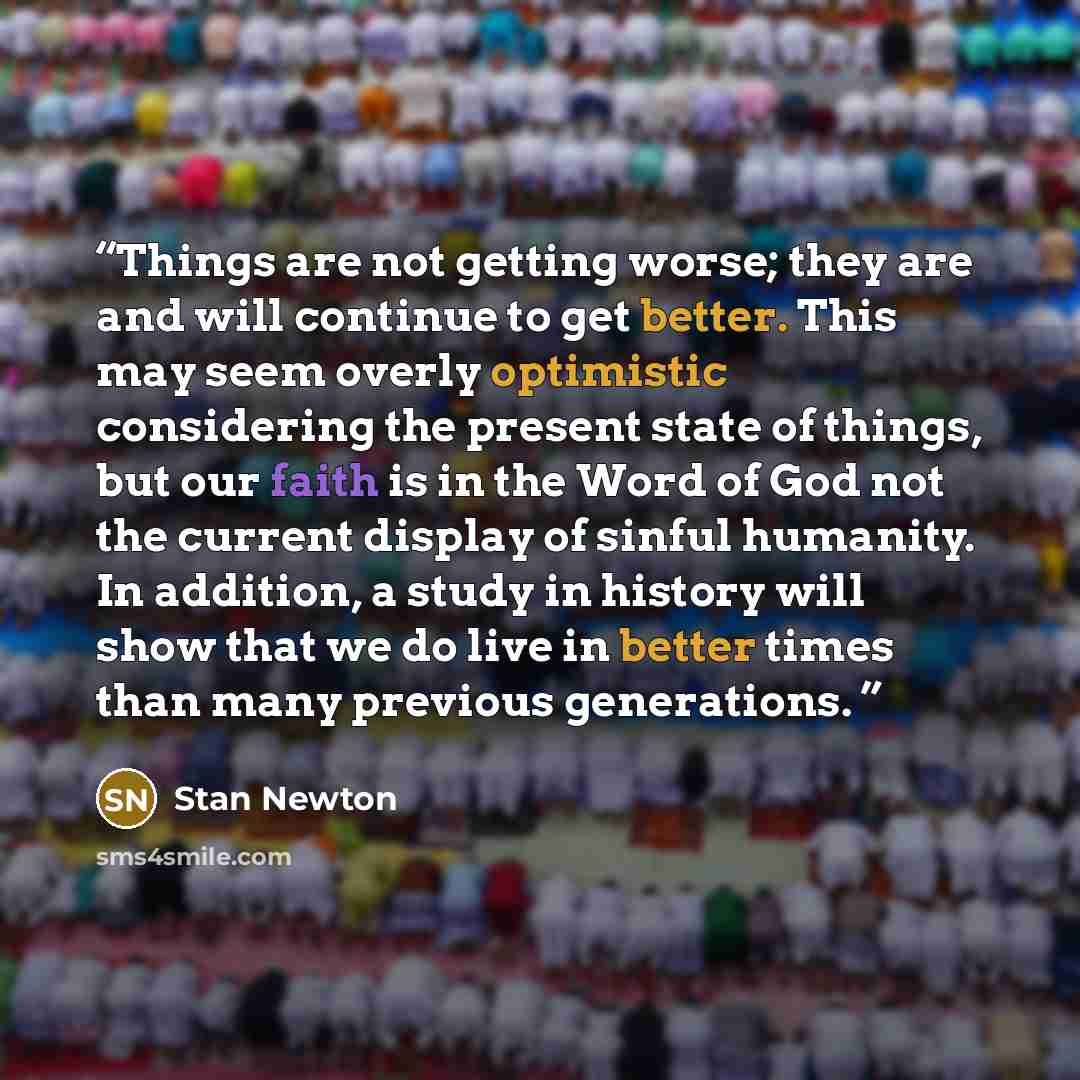 “Things are not getting worse; they are and will continue to get better. This may seem overly optimistic considering the present state of things, but our faith is in the Word of God not the current display of sinful humanity. In addition, a study in history will show that we do live in better times…” quote by Stan Newton