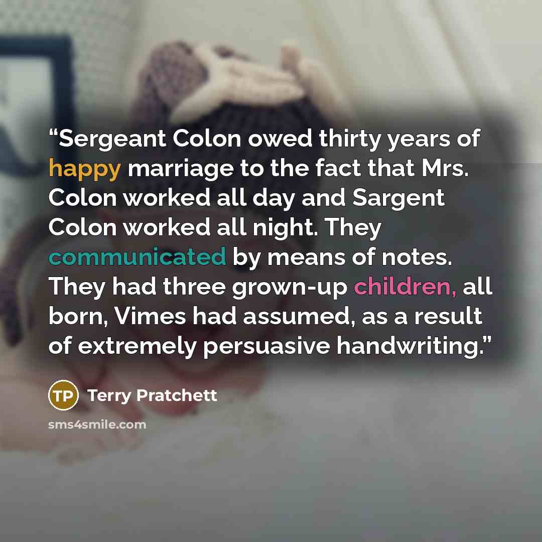 “Sergeant Colon owed thirty years of happy marriage to the fact that Mrs. Colon worked all day and Sargent Colon worked all night. They communicated by means of notes. They had three grown-up children, all born, Vimes had assumed, as a result of extremely persuasive handwriting.” quote by Terry Pratchett