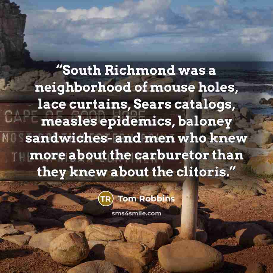 “South Richmond was a neighborhood of mouse holes, lace curtains, Sears catalogs, measles epidemics, baloney sandwiches- and men who knew more about the carburetor than they knew about the clitoris.” quote by Tom Robbins