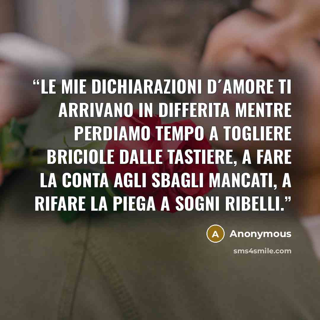 “Le mie dichiarazioni d´amore ti arrivano in differita mentre perdiamo tempo a togliere briciole dalle tastiere, a fare la conta agli sbagli mancati, a rifare la piega a sogni ribelli.” quote by Anonymous