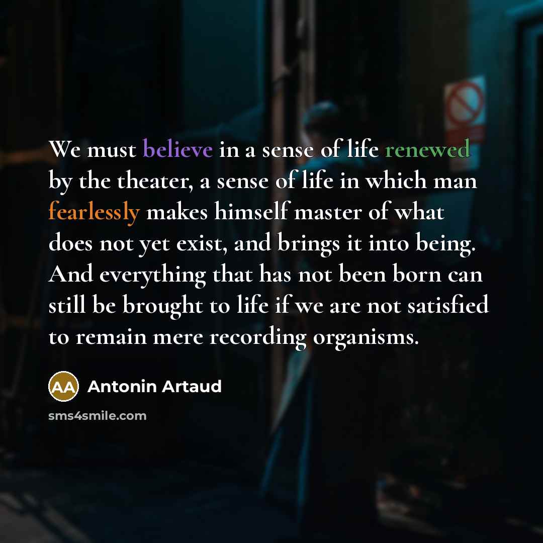 “We must believe in a sense of life renewed by the theater, a sense of life in which man fearlessly makes himself master of what does not yet exist, and brings it into being. And everything that has not been born can still be brought to life if we are not satisfied to remain mere recording organisms.” quote by Antonin Artaud