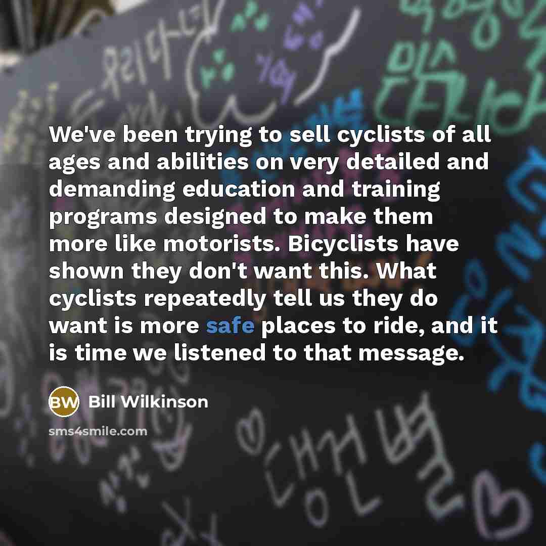 “We've been trying to sell cyclists of all ages and abilities on very detailed and demanding education and training programs designed to make them more like motorists. Bicyclists have shown they don't want this. What cyclists repeatedly tell us they do want is more safe places to ride, and it is…” quote by Bill Wilkinson