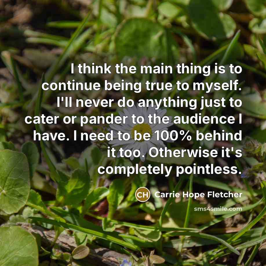 “I think the main thing is to continue being true to myself. I'll never do anything just to cater or pander to the audience I have. I need to be 100% behind it too. Otherwise it's completely pointless.” quote by Carrie Hope Fletcher