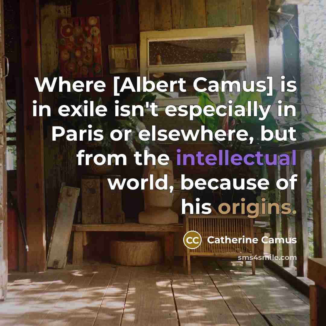 “Where [Albert Camus] is in exile isn't especially in Paris or elsewhere, but from the intellectual world, because of his origins.” quote by Catherine Camus