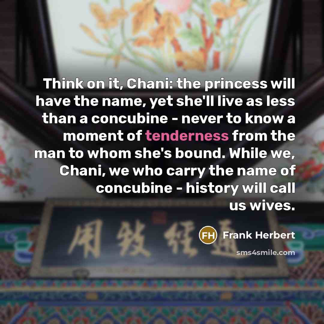 “Think on it, Chani: the princess will have the name, yet she'll live as less than a concubine - never to know a moment of tenderness from the man to whom she's bound. While we, Chani, we who carry the name of concubine - history will call us wives.” quote by Frank Herbert