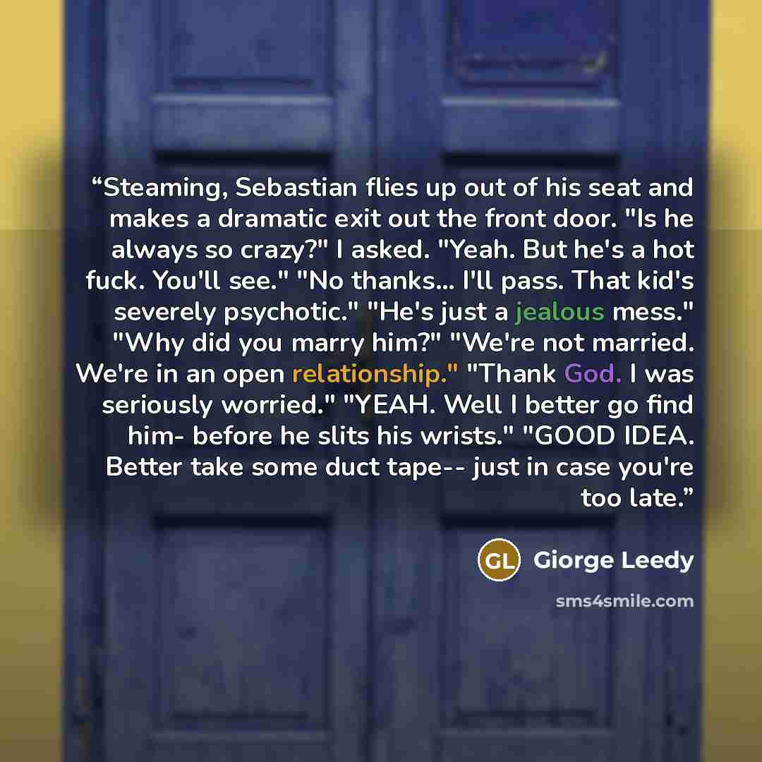 “Steaming, Sebastian flies up out of his seat and makes a dramatic exit out the front door. "Is he always so crazy?" I asked. "Yeah. But he's a hot fuck. You'll see." "No thanks... I'll pass. That kid's severely psychotic." "He's just a jealous mess." "Why did you marry him?" "We're not married…” quote by Giorge Leedy