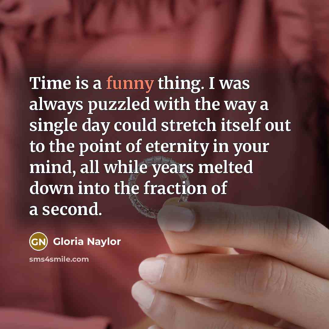 “Time is a funny thing. I was always puzzled with the way a single day could stretch itself out to the point of eternity in your mind, all while years melted down into the fraction of a second.” quote by Gloria Naylor