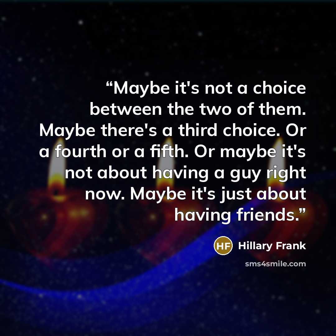 “Maybe it's not a choice between the two of them. Maybe there's a third choice. Or a fourth or a fifth. Or maybe it's not about having a guy right now. Maybe it's just about having friends.” quote by Hillary Frank