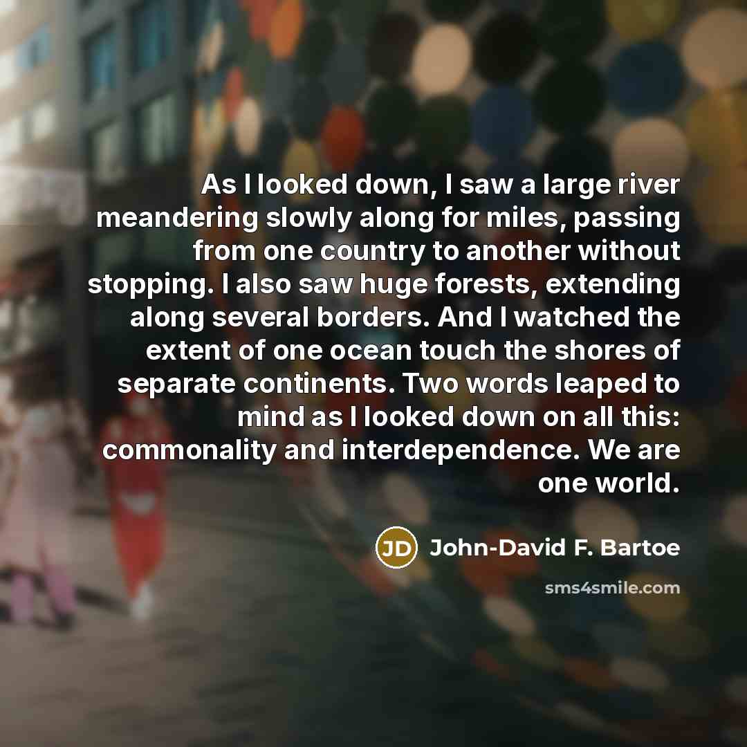 “As I looked down, I saw a large river meandering slowly along for miles, passing from one country to another without stopping. I also saw huge forests, extending along several borders. And I watched the extent of one ocean touch the shores of separate continents. Two words leaped to mind as I…” quote by John-David F. Bartoe
