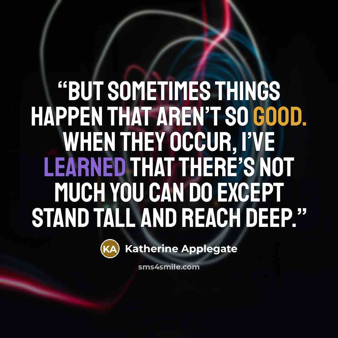 “But sometimes things happen that aren’t so good. When they occur, I’ve learned that there’s not much you can do except stand tall and reach deep.” quote by Katherine Applegate