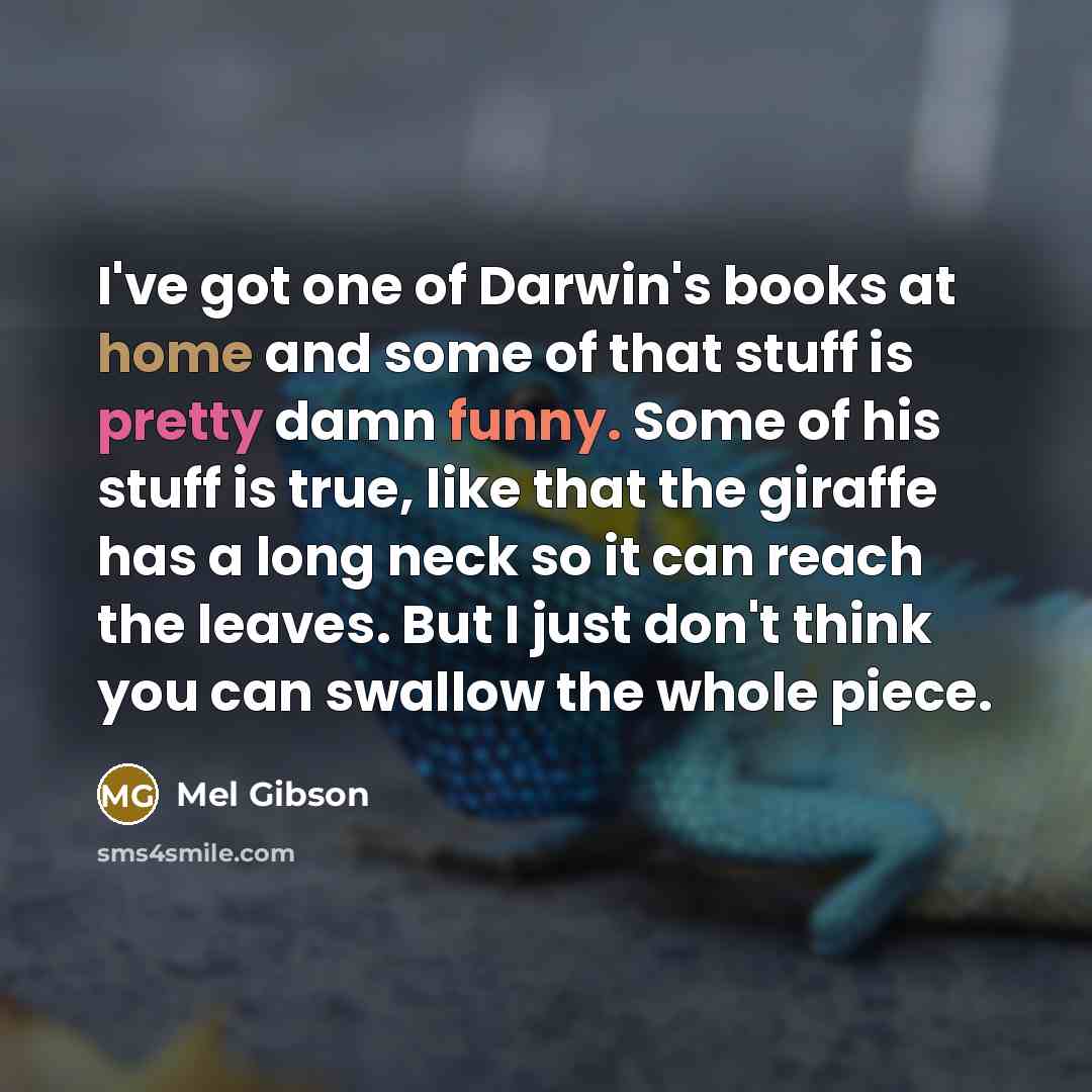 “I've got one of Darwin's books at home and some of that stuff is pretty damn funny. Some of his stuff is true, like that the giraffe has a long neck so it can reach the leaves. But I just don't think you can swallow the whole piece.” quote by Mel Gibson