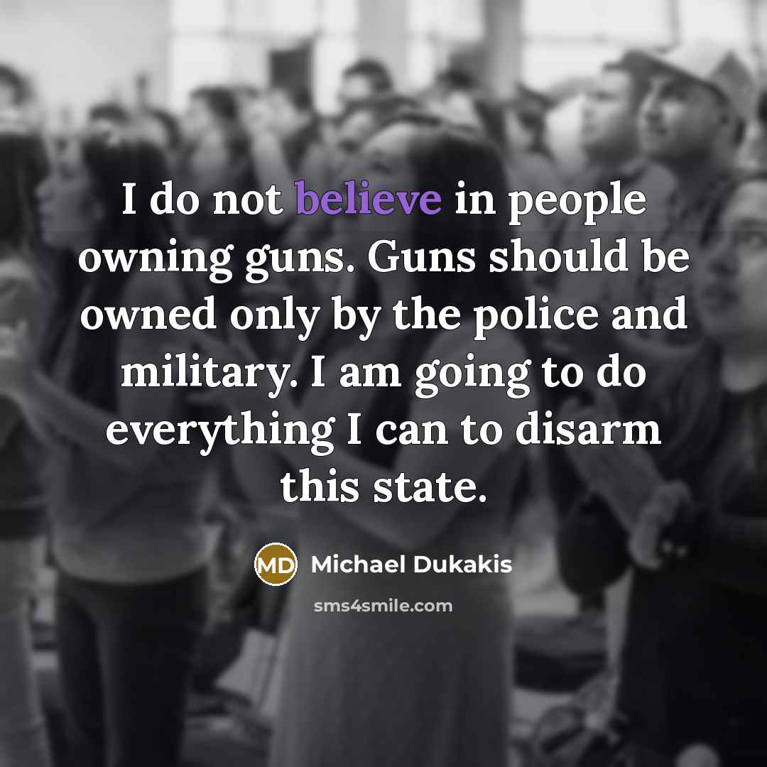 “I do not believe in people owning guns. Guns should be owned only by the police and military. I am going to do everything I can to disarm this state.” quote by Michael Dukakis