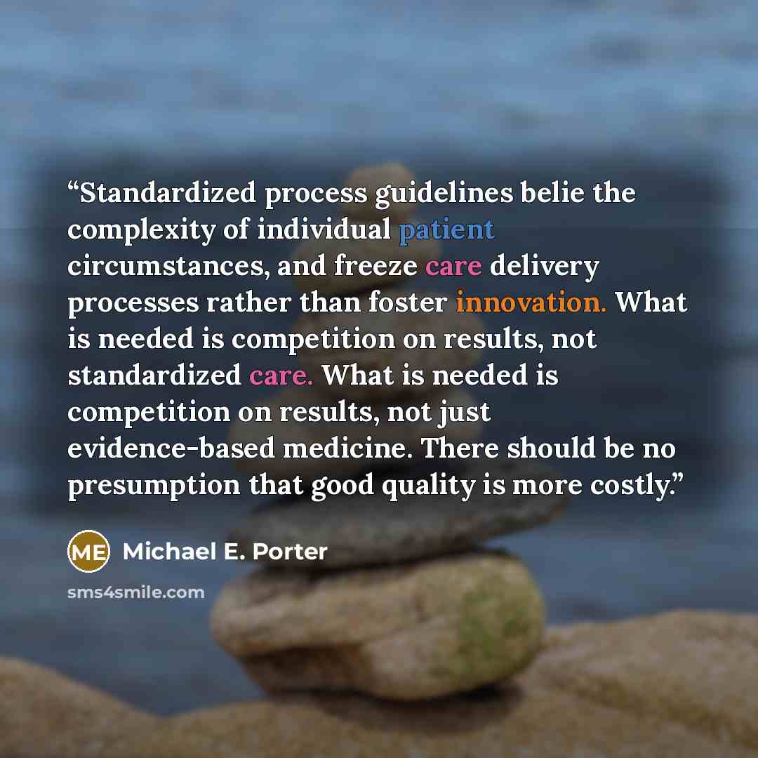 “Standardized process guidelines belie the complexity of individual patient circumstances, and freeze care delivery processes rather than foster innovation. What is needed is competition on results, not standardized care. What is needed is competition on results, not just evidence-based medicine…” quote by Michael E. Porter