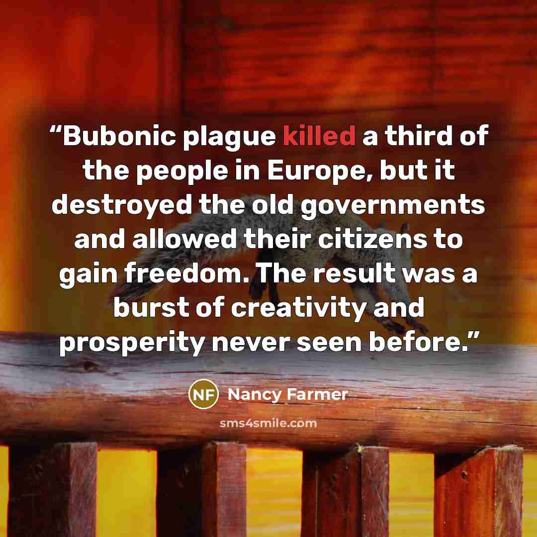 “Bubonic plague killed a third of the people in Europe, but it destroyed the old governments and allowed their citizens to gain freedom. The result was a burst of creativity and prosperity never seen before.” quote by Nancy Farmer