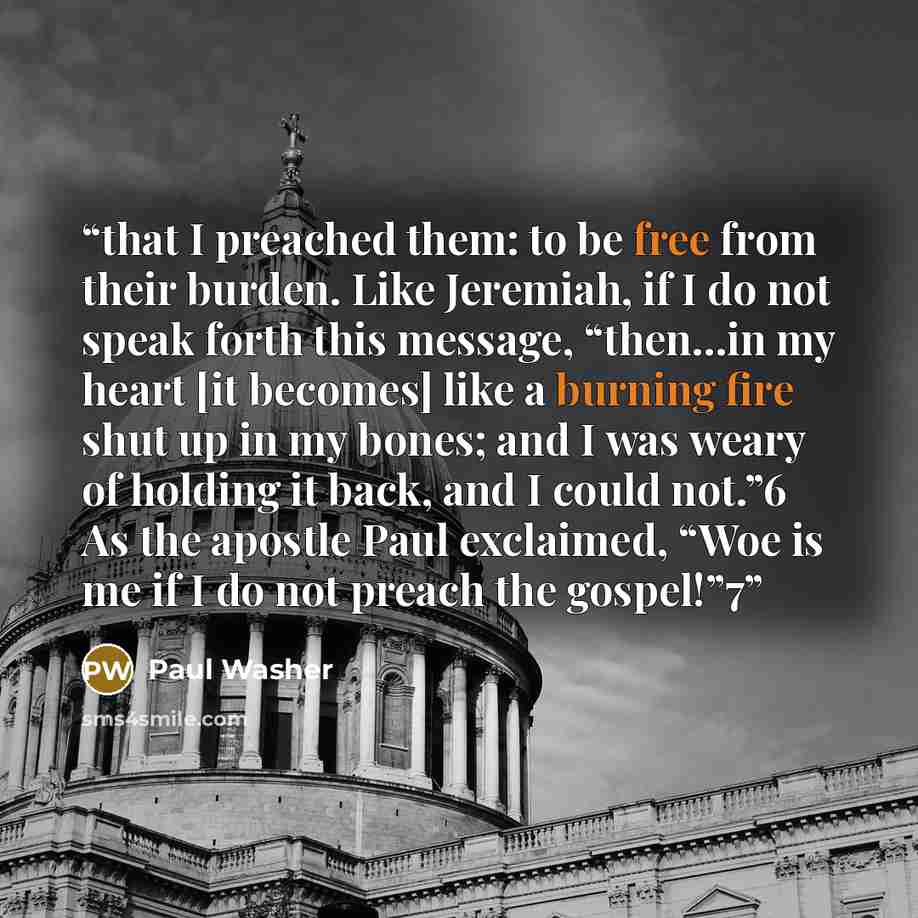 “that I preached them: to be free from their burden. Like Jeremiah, if I do not speak forth this message, “then…in my heart [it becomes] like a burning fire shut up in my bones; and I was weary of holding it back, and I could not.”6 As the apostle Paul exclaimed, “Woe is me if I do not preach the…” quote by Paul Washer
