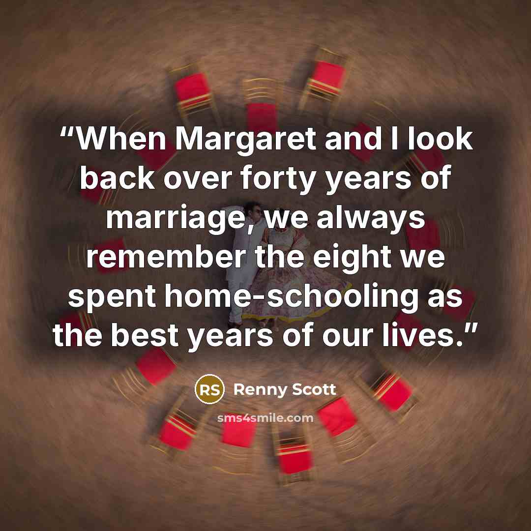 “When Margaret and I look back over forty years of marriage, we always remember the eight we spent home-schooling as the best years of our lives.” quote by Renny Scott