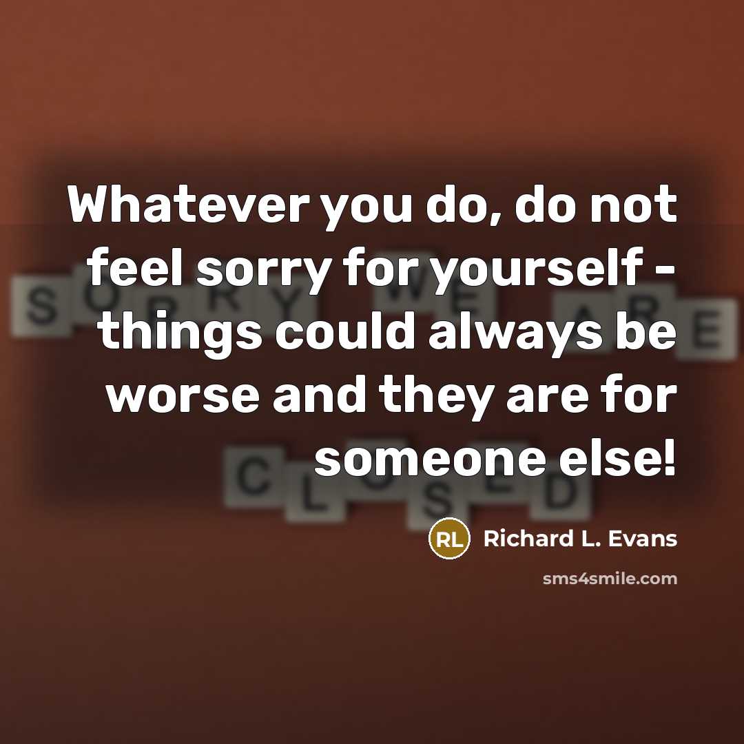 “Whatever you do, do not feel sorry for yourself - things could always be worse and they are for someone else!” quote by Richard L. Evans
