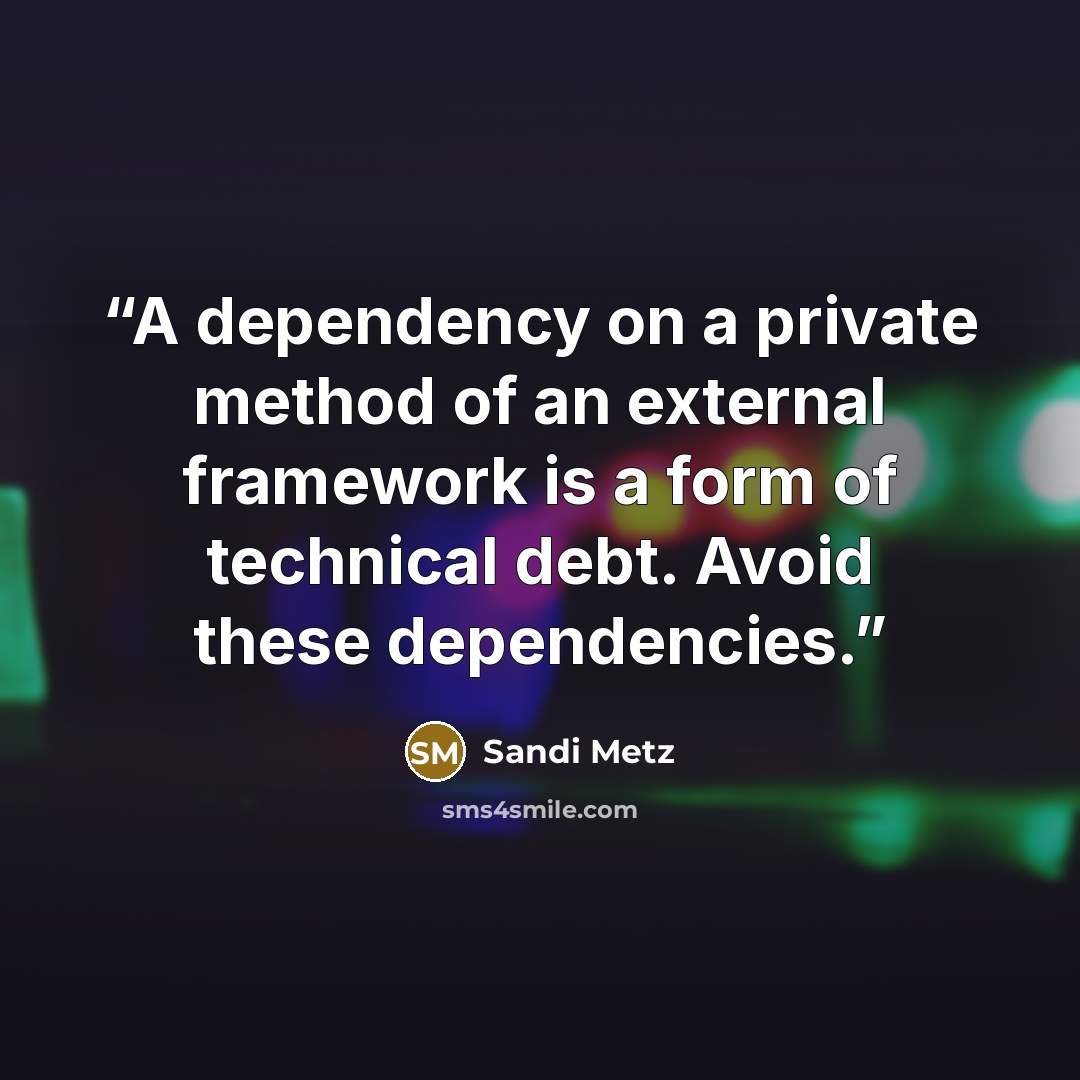 “A dependency on a private method of an external framework is a form of technical debt. Avoid these dependencies.” quote by Sandi Metz