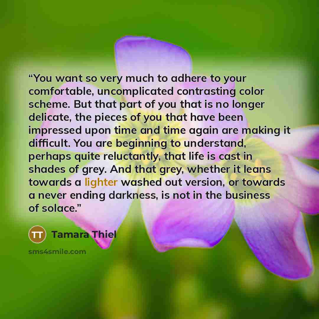 “You want so very much to adhere to your comfortable, uncomplicated contrasting color scheme. But that part of you that is no longer delicate, the pieces of you that have been impressed upon time and time again are making it difficult. You are beginning to understand, perhaps quite reluctantly…” quote by Tamara Thiel