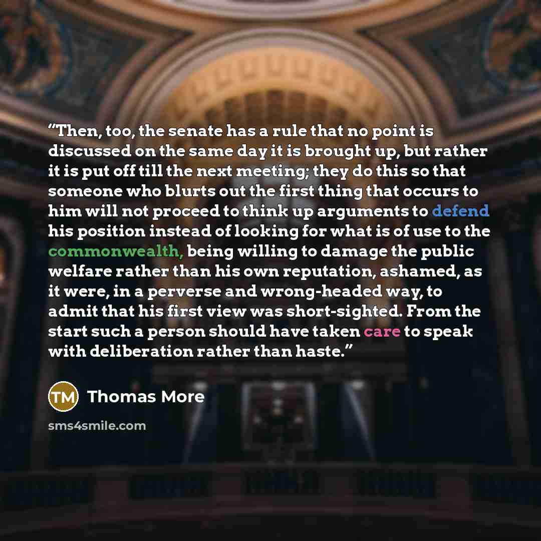 “Then, too, the senate has a rule that no point is discussed on the same day it is brought up, but rather it is put off till the next meeting; they do this so that someone who blurts out the first thing that occurs to him will not proceed to think up arguments to defend his position instead of…” quote by Thomas More