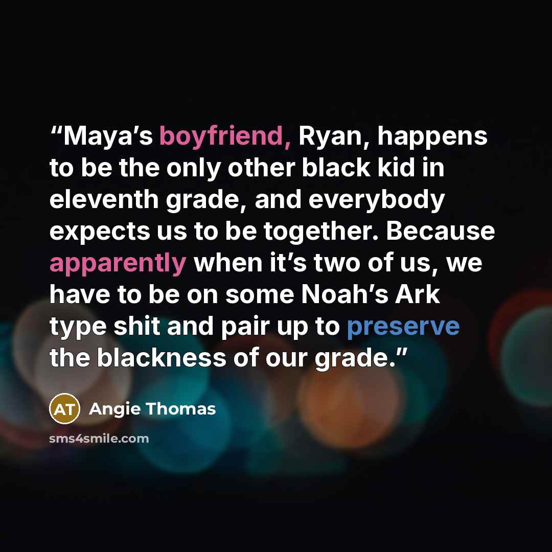 “Maya’s boyfriend, Ryan, happens to be the only other black kid in eleventh grade, and everybody expects us to be together. Because apparently when it’s two of us, we have to be on some Noah’s Ark type shit and pair up to preserve the blackness of our grade.” quote by Angie Thomas