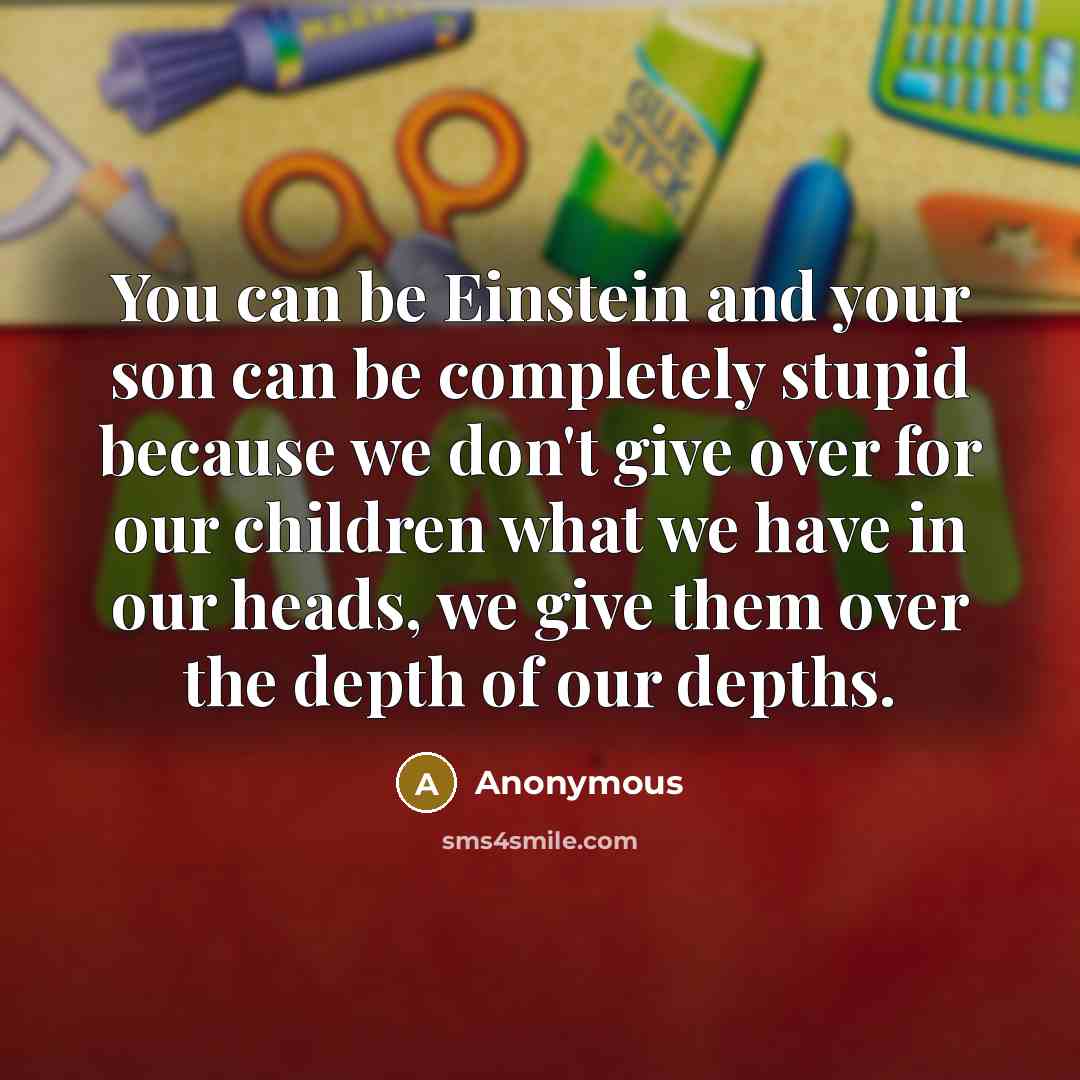 “You can be Einstein and your son can be completely stupid because we don't give over for our children what we have in our heads, we give them over the depth of our depths.” quote by Anonymous