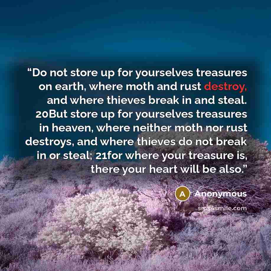 “Do not store up for yourselves treasures on earth, where moth and rust destroy, and where thieves break in and steal. 20But store up for yourselves treasures in heaven, where neither moth nor rust destroys, and where thieves do not break in or steal; 21for where your treasure is, there your heart…” quote by Anonymous