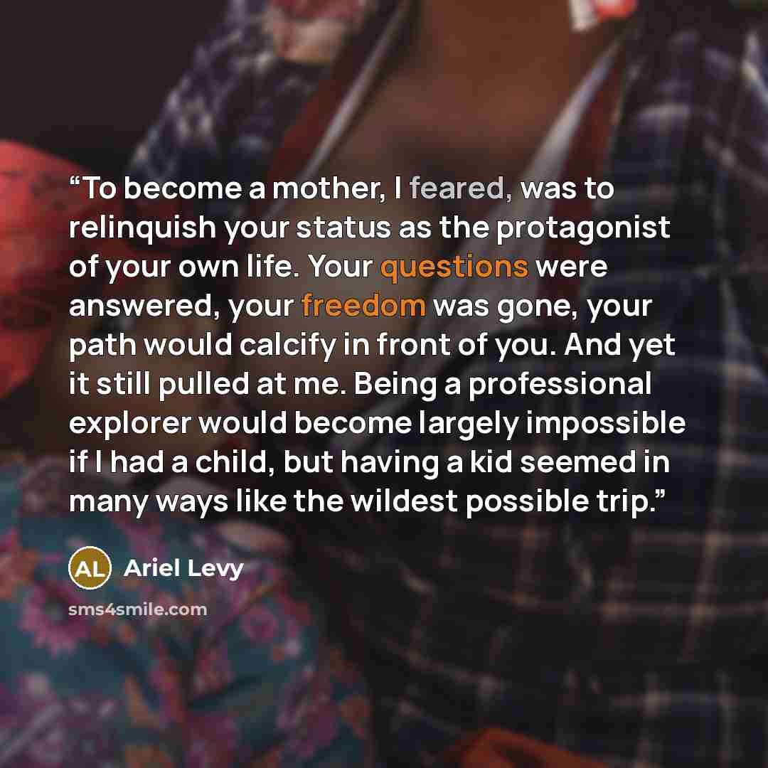 “To become a mother, I feared, was to relinquish your status as the protagonist of your own life. Your questions were answered, your freedom was gone, your path would calcify in front of you. And yet it still pulled at me. Being a professional explorer would become largely impossible if I had a…” quote by Ariel Levy