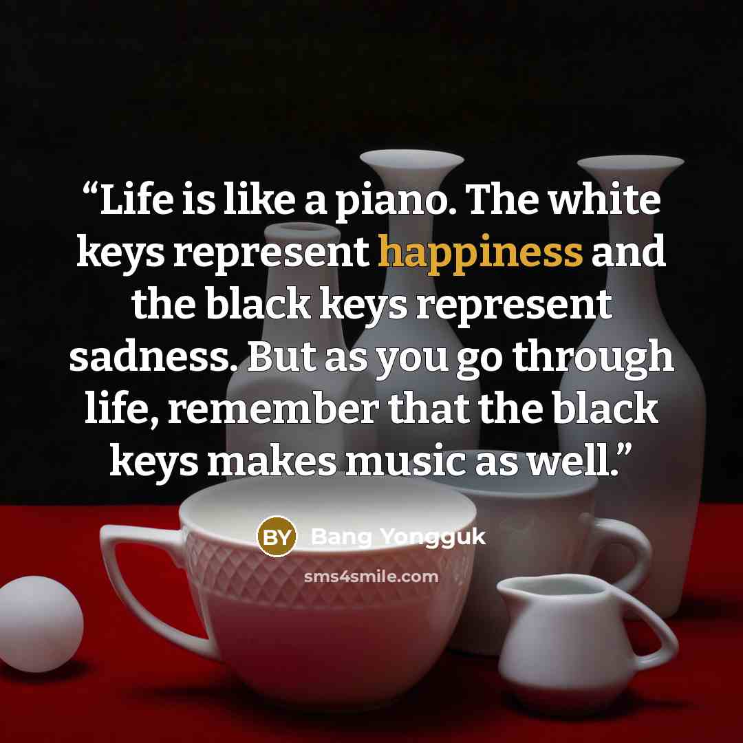 “Life is like a piano. The white keys represent happiness and the black keys represent sadness. But as you go through life, remember that the black keys makes music as well.” quote by Bang Yongguk