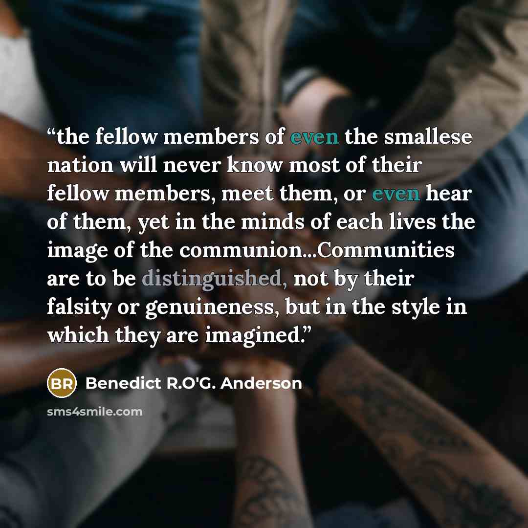 “the fellow members of even the smallese nation will never know most of their fellow members, meet them, or even hear of them, yet in the minds of each lives the image of the communion...Communities are to be distinguished, not by their falsity or genuineness, but in the style in which they are…” quote by Benedict R.O'G. Anderson