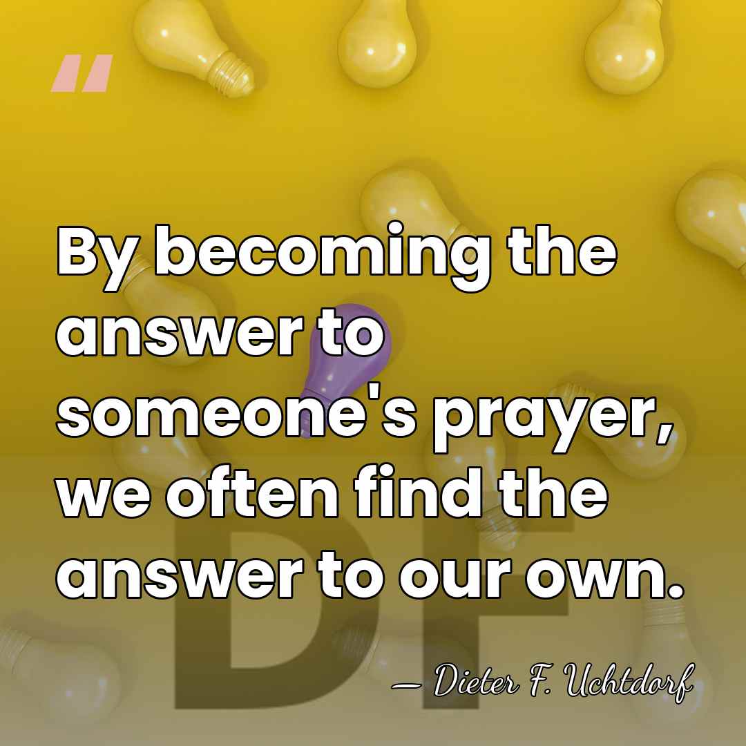 By becoming the answer to someone's prayer, we often find the answer&hellip; - Dieter F. Uchtdorf