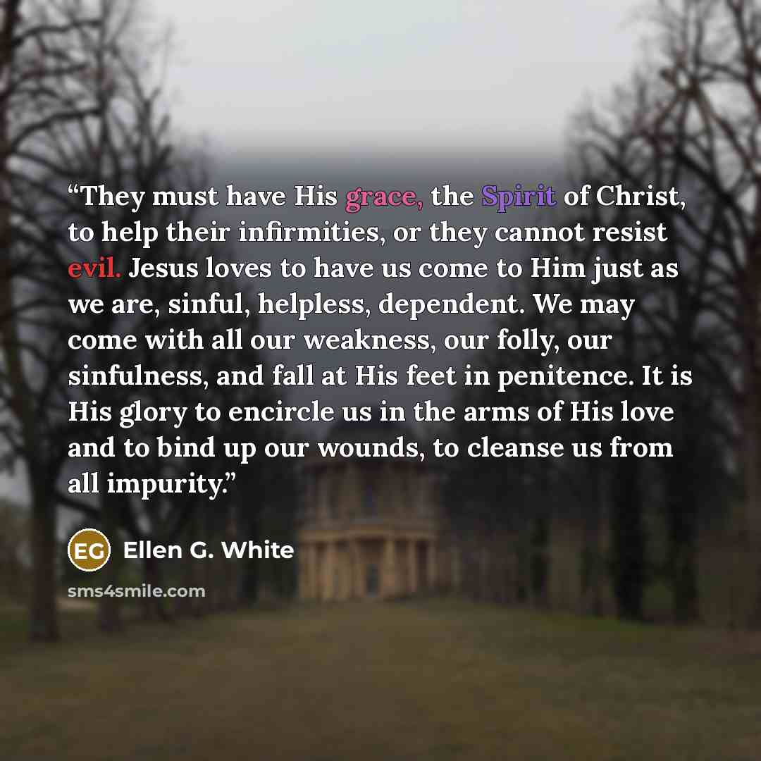 “They must have His grace, the Spirit of Christ, to help their infirmities, or they cannot resist evil. Jesus loves to have us come to Him just as we are, sinful, helpless, dependent. We may come with all our weakness, our folly, our sinfulness, and fall at His feet in penitence. It is His glory to…” quote by Ellen G. White
