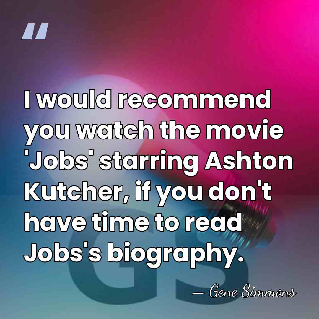 I would recommend you watch the movie 'Jobs' starring Ashton Kutcher, if&hellip; - Gene Simmons
